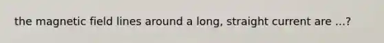 the magnetic field lines around a long, straight current are ...?