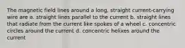 The magnetic field lines around a long, straight current-carrying wire are a. straight lines parallel to the current b. straight lines that radiate from the current like spokes of a wheel c. concentric circles around the current d. concentric helixes around the current