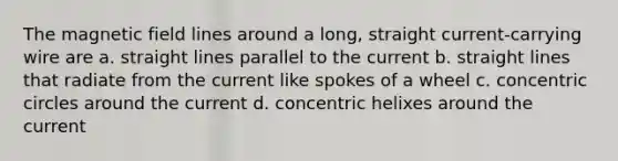 The magnetic field lines around a long, straight current-carrying wire are a. straight lines parallel to the current b. straight lines that radiate from the current like spokes of a wheel c. concentric circles around the current d. concentric helixes around the current