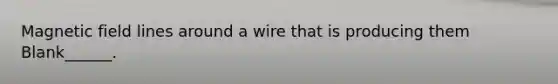 Magnetic field lines around a wire that is producing them Blank______.