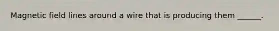 Magnetic field lines around a wire that is producing them ______.