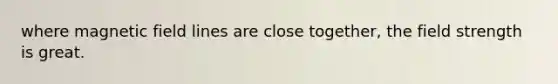 where magnetic field lines are close together, the field strength is great.
