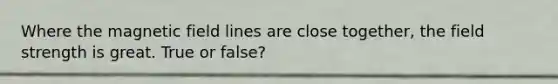 Where the magnetic field lines are close together, the field strength is great. True or false?