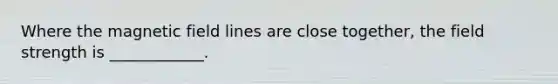 Where the magnetic field lines are close together, the field strength is ____________.