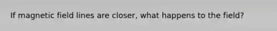 If magnetic field lines are closer, what happens to the field?