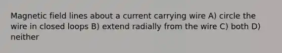 Magnetic field lines about a current carrying wire A) circle the wire in closed loops B) extend radially from the wire C) both D) neither