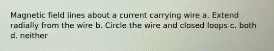 Magnetic field lines about a current carrying wire a. Extend radially from the wire b. Circle the wire and closed loops c. both d. neither