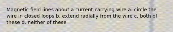 Magnetic field lines about a current-carrying wire a. circle the wire in closed loops b. extend radially from the wire c. both of these d. neither of these