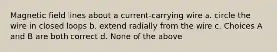 Magnetic field lines about a current-carrying wire a. circle the wire in closed loops b. extend radially from the wire c. Choices A and B are both correct d. None of the above