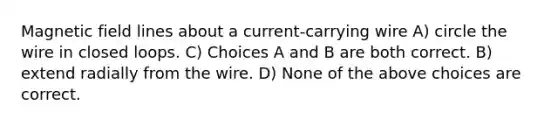 Magnetic field lines about a current-carrying wire A) circle the wire in closed loops. C) Choices A and B are both correct. B) extend radially from the wire. D) None of the above choices are correct.