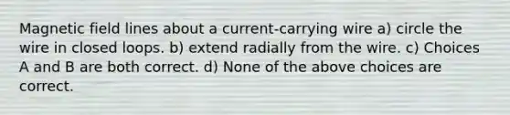 Magnetic field lines about a current-carrying wire a) circle the wire in closed loops. b) extend radially from the wire. c) Choices A and B are both correct. d) None of the above choices are correct.