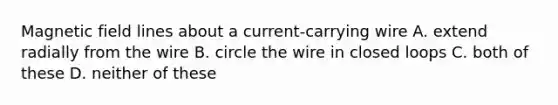 Magnetic field lines about a current-carrying wire A. extend radially from the wire B. circle the wire in closed loops C. both of these D. neither of these