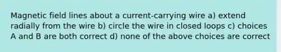 Magnetic field lines about a current-carrying wire a) extend radially from the wire b) circle the wire in closed loops c) choices A and B are both correct d) none of the above choices are correct