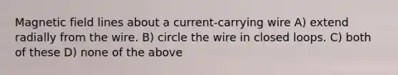 Magnetic field lines about a current-carrying wire A) extend radially from the wire. B) circle the wire in closed loops. C) both of these D) none of the above