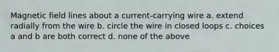 Magnetic field lines about a current-carrying wire a. extend radially from the wire b. circle the wire in closed loops c. choices a and b are both correct d. none of the above