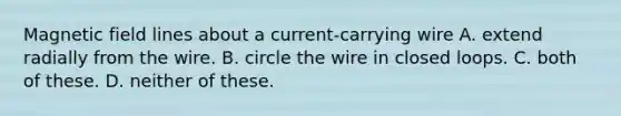 Magnetic field lines about a current-carrying wire A. extend radially from the wire. B. circle the wire in closed loops. C. both of these. D. neither of these.