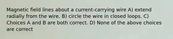 Magnetic field lines about a current-carrying wire A) extend radially from the wire. B) circle the wire in closed loops. C) Choices A and B are both correct. D) None of the above choices are correct