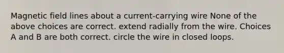 Magnetic field lines about a current-carrying wire None of the above choices are correct. extend radially from the wire. Choices A and B are both correct. circle the wire in closed loops.