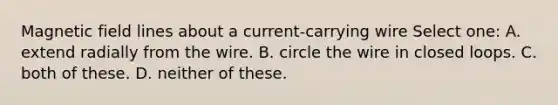 Magnetic field lines about a current-carrying wire Select one: A. extend radially from the wire. B. circle the wire in closed loops. C. both of these. D. neither of these.