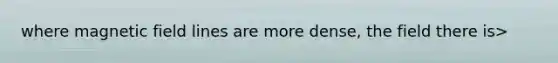 where magnetic field lines are more dense, the field there is>