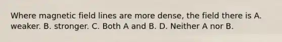 Where magnetic field lines are more dense, the field there is A. weaker. B. stronger. C. Both A and B. D. Neither A nor B.