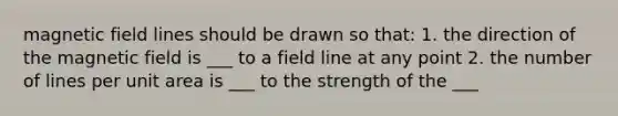 magnetic field lines should be drawn so that: 1. the direction of the magnetic field is ___ to a field line at any point 2. the number of lines per unit area is ___ to the strength of the ___