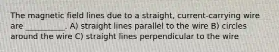 The magnetic field lines due to a straight, current-carrying wire are __________. A) straight lines parallel to the wire B) circles around the wire C) straight lines perpendicular to the wire