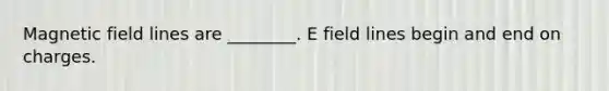 Magnetic field lines are ________. E field lines begin and end on charges.