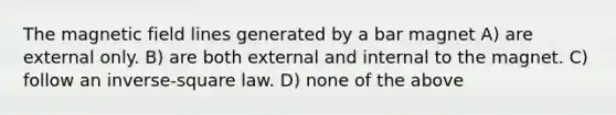 The magnetic field lines generated by a bar magnet A) are external only. B) are both external and internal to the magnet. C) follow an inverse-square law. D) none of the above