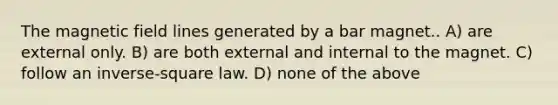 The magnetic field lines generated by a bar magnet.. A) are external only. B) are both external and internal to the magnet. C) follow an inverse-square law. D) none of the above