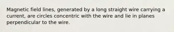 Magnetic field lines, generated by a long straight wire carrying a current, are circles concentric with the wire and lie in planes perpendicular to the wire.