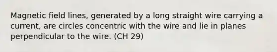 Magnetic field lines, generated by a long straight wire carrying a current, are circles concentric with the wire and lie in planes perpendicular to the wire. (CH 29)