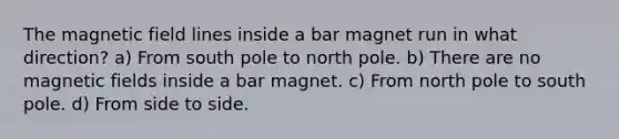 The magnetic field lines inside a bar magnet run in what direction? a) From south pole to north pole. b) There are no magnetic fields inside a bar magnet. c) From north pole to south pole. d) From side to side.