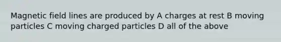 Magnetic field lines are produced by A charges at rest B moving particles C moving charged particles D all of the above