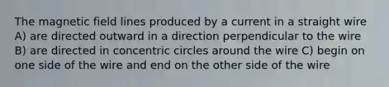 The magnetic field lines produced by a current in a straight wire A) are directed outward in a direction perpendicular to the wire B) are directed in concentric circles around the wire C) begin on one side of the wire and end on the other side of the wire