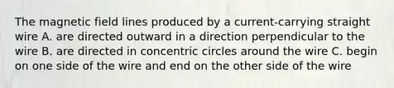 The magnetic field lines produced by a current-carrying straight wire A. are directed outward in a direction perpendicular to the wire B. are directed in concentric circles around the wire C. begin on one side of the wire and end on the other side of the wire