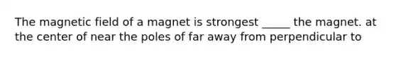 The magnetic field of a magnet is strongest _____ the magnet. at the center of near the poles of far away from perpendicular to