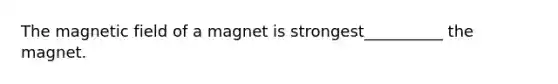 The magnetic field of a magnet is strongest__________ the magnet.