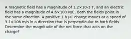 A magnetic field has a magnitude of 1.2×10-3 T, and an electric field has a magnitude of 4.6×103 N/C. Both the fields point in the same direction. A positive 1.8 μC charge moves at a speed of 3.1×106 m/s in a direction that is perpendicular to both fields. Determine the magnitude of the net force that acts on the charge?