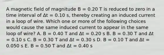 A magnetic field of magnitude B = 0.20 T is reduced to zero in a time interval of Δt = 0.10 s, thereby creating an induced current in a loop of wire. Which one or more of the following choices would cause the same induced current to appear in the same loop of wire? A. B = 0.40 T and Δt = 0.20 s B. B = 0.30 T and Δt = 0.10 s C. B = 0.30 T and Δt = 0.30 s D. B = 0.10 T and Δt = 0.050 s E. B = 0.50 T and Δt = 0.40 s