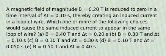 A magnetic field of magnitude B = 0.20 T is reduced to zero in a time interval of Δt = 0.10 s, thereby creating an induced current in a loop of wire. Which one or more of the following choices would cause the same induced current to appear in the same loop of wire? (a) B = 0.40 T and Δt = 0.20 s (b) B = 0.30 T and Δt = 0.10 s (c) B = 0.30 T and Δt = 0.30 s (d) B = 0.10 T and Δt = 0.050 s (e) B = 0.50 T and Δt = 0.40 s