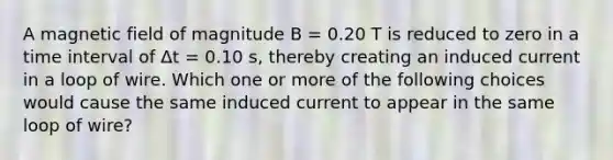 A magnetic field of magnitude B = 0.20 T is reduced to zero in a time interval of Δt = 0.10 s, thereby creating an induced current in a loop of wire. Which one or more of the following choices would cause the same induced current to appear in the same loop of wire?