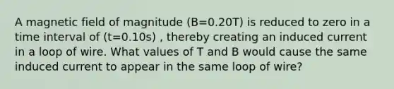 A magnetic field of magnitude (B=0.20T) is reduced to zero in a <a href='https://www.questionai.com/knowledge/kistlM8mUs-time-interval' class='anchor-knowledge'>time interval</a> of (t=0.10s) , thereby creating an induced current in a loop of wire. What values of T and B would cause the same induced current to appear in the same loop of wire?