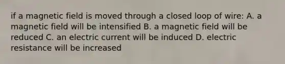 if a magnetic field is moved through a closed loop of wire: A. a magnetic field will be intensified B. a magnetic field will be reduced C. an electric current will be induced D. electric resistance will be increased