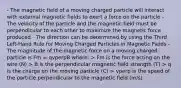 - The magnetic field of a moving charged particle will interact with external magnetic fields to exert a force on the particle - The velocity of the particle and the magnetic field must be perpendicular to each other to maximize the magnetic force produced - The direction can be determined by using the Third Left-Hand Rule for Moving Charged Particles in Magnetic Fields - The magnitude of the magnetic force on a moving charged particle is Fm = qvperpB where: > Fm is the force acting on the wire (N) > B is the perpendicular magnetic field strength (T) > q is the charge on the moving particle (C) > vperp is the speed of the particle perpendicular to the magnetic field (m/s)