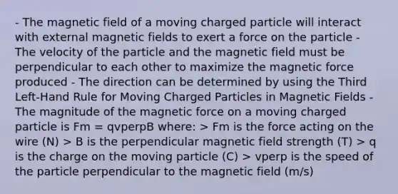 - The magnetic field of a moving charged particle will interact with external <a href='https://www.questionai.com/knowledge/kqorUT4tK2-magnetic-fields' class='anchor-knowledge'>magnetic fields</a> to exert a force on the particle - The velocity of the particle and the magnetic field must be perpendicular to each other to maximize the magnetic force produced - The direction can be determined by using the Third Left-Hand Rule for Moving Charged Particles in Magnetic Fields - The magnitude of the magnetic force on a moving charged particle is Fm = qvperpB where: > Fm is the force acting on the wire (N) > B is the perpendicular magnetic field strength (T) > q is the charge on the moving particle (C) > vperp is the speed of the particle perpendicular to the magnetic field (m/s)