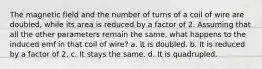 The magnetic field and the number of turns of a coil of wire are doubled, while its area is reduced by a factor of 2. Assuming that all the other parameters remain the same, what happens to the induced emf in that coil of wire? a. It is doubled. b. It is reduced by a factor of 2. c. It stays the same. d. It is quadrupled.