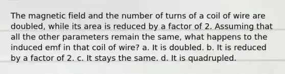 The magnetic field and the number of turns of a coil of wire are doubled, while its area is reduced by a factor of 2. Assuming that all the other parameters remain the same, what happens to the induced emf in that coil of wire? a. It is doubled. b. It is reduced by a factor of 2. c. It stays the same. d. It is quadrupled.