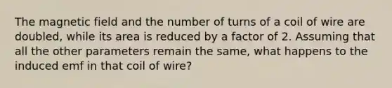 The magnetic field and the number of turns of a coil of wire are doubled, while its area is reduced by a factor of 2. Assuming that all the other parameters remain the same, what happens to the induced emf in that coil of wire?