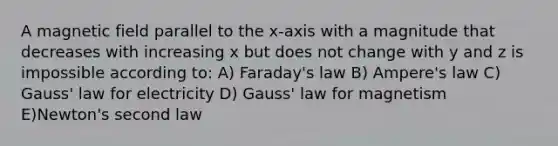 A magnetic field parallel to the x-axis with a magnitude that decreases with increasing x but does not change with y and z is impossible according to: A) Faraday's law B) Ampere's law C) Gauss' law for electricity D) Gauss' law for magnetism E)Newton's second law